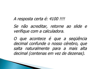 A resposta certa é: 4100 !!!! Se não acreditar, retorne ao slide e verifique com a calculadora.  O que acontece é que a seqüência decimal confunde o nosso cérebro, que salta naturalmente para a mais alta decimal (centenas em vez de dezenas). 