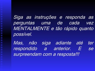 Siga as instruções e responda as
perguntas uma de cada vez
MENTALMENTE e tão rápido quanto
possível.
Mas, não siga adiante até ter
respondido a anterior. E se
surpreendam com a resposta!!!
 