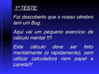 1º TESTE:
Foi descoberto que o nosso cérebro
tem um Bug.
Aqui vai um pequeno exercício de
cálculo mental !!!!
Este cálculo deve ser feito
mentalmente (e rapidamente), sem
utilizar calculadora nem papel e
caneta!!!
 