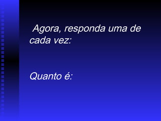 Agora, responda uma de
cada vez:
Quanto é:
 