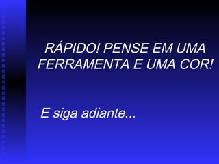 RÁPIDO! PENSE EM UMA
FERRAMENTA E UMA COR!
E siga adiante...
 