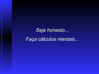 Seja honesto...
Faça cálculos mentais...
 