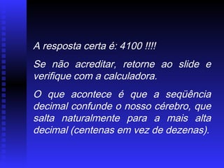 A resposta certa é: 4100 !!!!
Se não acreditar, retorne ao slide e
verifique com a calculadora.
O que acontece é que a seqüência
decimal confunde o nosso cérebro, que
salta naturalmente para a mais alta
decimal (centenas em vez de dezenas).
 