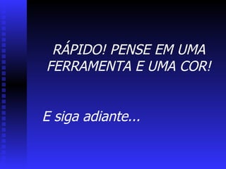 RÁPIDO! PENSE EM UMA FERRAMENTA E UMA COR! E siga adiante... 