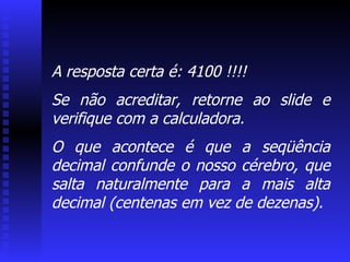 A resposta certa é: 4100 !!!! Se não acreditar, retorne ao slide e verifique com a calculadora.  O que acontece é que a seqüência decimal confunde o nosso cérebro, que salta naturalmente para a mais alta decimal (centenas em vez de dezenas). 