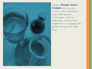 On the  Picture Tools | Format  tab, you can create your own frames and make picture corrections such as adjusting contrast and brightness or cropping the picture for just the right look. 