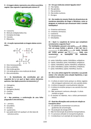 2/10
9 – A imagem abaixo representa uma célula eucariótica
vegetal. Que organelo é apontado pelo número 3?
A – Lisossoma.
B – Retículo endoplasmático liso.
C – Complexo de Golgi.
D – Vacúolo.
E – Ribossoma.
10 – A reação representada na imagem abaixo ocorre
entre…
A – Dois monossacáridos.
B – Dois nucleótidos.
C – Dois ácidos gordos.
D – Um ácido gordo e uma molécula de álcool.
E – Dois aminoácidos.
11 – As biomoléculas são constituídas por um
esqueleto de ( ) ao qual se ligam outros elementos
químicos. Que opção preenche corretamente ( )?
A – Hidrogénio.
B – Oxigénio.
C – Nitrogénio (Azoto).
D – Carbono.
E – Enxofre.
12 – Nas proteínas, a conformação de uma folha
pregueada é uma estrutura…
A – primária.
B – secundária.
C – terciária.
D – quaternária.
E – que pode existir em qualquer um dos tipos de
estrutura acima.
13 – Em que moléculas existem ligações éster?
A – Nos lípidos.
B – Nos glúcidos.
C – Nas proteínas.
D – Nos ácidos nucleicos.
E – Na água.
14 – No modelo de mosaico fluido da ultraestrutura da
membrana plasmática de Singer e Nicholson, como se
designam as moléculas que atravessam toda a camada
fosfolipídica?
A – Proteínas extrínsecas.
B – Proteínas intrínsecas.
C – Colesterol.
D – Glicoproteínas.
E – Glicolípidos.
15 – Qual é a sequência de termos que completam
corretamente a seguinte frase?
“Os fosfolípidos possuem uma parte (a cabeça,
com um grupo fosfato e glicerol, e que, por isso é
, e uma parte (a cauda, formada
por ácidos gordos) que é . Dada essa
característica, os fosfolípidos são moléculas
.”
A – polar; hidrofílica; apolar; hidrofóbica; anfipáticas.
B – apolar; hidrofílica; polar; hidrofóbica; anfipáticas.
C – apolar; hidrofóbica; apolar; hidrofílica; anfipáticas.
D – polar; hidrofóbica; apolar; hidrofílica; anfipáticas.
E – polar; hidrofóbica; apolar; hidrofílica; neutras.
16 – Se a uma célula vegetal for removida a sua parede
celular e for colocada numa solução hipotónica, o que
sucederá a essa célula?
A – A célula já estará morta porque as células vegetais
não conseguem sobreviver sem uma parede celular.
B – A célula irá expandir e eventualmente rebentar.
C – A célula irá encolher porque o seu vacúolo fica mais
pequeno.
D – Não acontecerá nenhuma alteração. A célula
mantém-se igual.
E – O vacúolo irá rebentar, mas a célula permanecerá
intacta.
17 – Qual das afirmações está correta em relação ao
transporte ativo?
A – As substâncias movimentam-se contra os
gradientes de concentração.
B – Há produção de energia (ATP).
C – Não há intervenção de proteínas transportadoras.
D – É o processo utilizado no transporte da glicose.
E – A endocitose é um exemplo de transporte ativo.
 