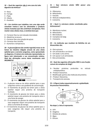 3/10
18 – Qual das seguintes não é uma zona do tubo
digestivo da minhoca?
A – Boca.
B – Faringe.
C – Papo.
D – Moela.
E – Duodeno.
19 – Um cientista que trabalhou com uma alga verde
unicelular tratou-a com luz ultravioleta e produziu
células mutantes que não continham cloroplastos. Para
manter estas células vivas, o cientista teve que:
A – Fornecer-lhes luz com elevada intensidade.
B – Mantê-las no escuro.
C – Fornecer-lhes uma solução de açúcar.
D – Fornecer-lhes clorofila.
E – Aumentar a temperatura.
20 – A glucose/glicose (da comida ingerida) move-se do
lúmen do intestino delgado através de uma célula
epitelial para a corrente sanguínea, como apresentado
no diagrama. O número de moléculas representadas na
figura está relacionado a sua concentração relativa.
Qual das afirmações acerca deste movimento está
INCORRETA?
A – A glucose move-se da célula epitelial para o vaso
sanguíneo contra o seu gradiente de concentração.
B – O movimento da glucose do lúmen para a célula
epitelial requer uma proteína de transporte
facilitado.
C – O movimento da glucose do lúmen para a célula
epitelial requer uma proteína de transporte ativo e
uma fonte de energia.
D – O movimento da glucose da célula epitelial para o
vaso sanguíneo requer uma proteína de transporte
ativo e uma fonte de energia.
E – O movimento da glucose da célula epitelial para o
vaso sanguíneo não requer uma proteína de
transporte.
21 – Que estrutura celular NÃO possui uma
membrana?
A – Ribossoma.
B – Mitocôndria.
C – Vacúolo.
D – Retículo endoplasmático.
E – Lisossoma.
22 – Qual é a estrutura celular constituída pelos
dictiossomas?
A – Membrana nuclear.
B – Mitocôndria.
C – Microtúbulos.
D – Complexo de Golgi.
E – Lisossoma.
23 – As moléculas que resultam da hidrólise de um
dissacarídeo são:
A – Dois açúcares.
B – Um aminoácido e um álcool
C – Um ácido e uma amina.
D – Um açúcar e um aminoácido.
E – Dois aminoácidos.
24 – Qual das seguintes afirmações NÃO é uma função
comum do complexo de Golgi?
A – Receber proteínas produzidas no retículo
endoplasmático.
B – Produzir lisossomas.
C – Modificação química das moléculas de proteína.
D – Produzir ribossomas.
E – Transporte de vesículas.
25 – A figura traduz esquematicamente a globalidade
do processo fotossintético
Na etapa I, a letra A representa:
A – ATP.
B – Oxigénio.
C – Dióxido de carbono.
D –Água.
E – Glicose.
 