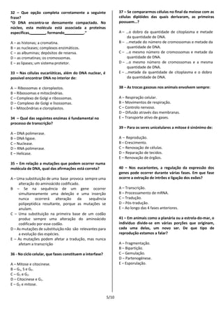 5/10
32 – Que opção completa corretamente a seguinte
frase?
“O DNA encontra-se densamente compactado. No
núcleo, esta molécula está associada a proteínas
específicas, , formando .”
A – as histonas; a cromatina.
B – as nucleases; complexos enzimáticos.
C – as albuminas; depósitos de reserva.
D – as cromatinas; os cromossomas.
E – as lipases; um sistema protetor.
33 – Nas células eucarióticas, além do DNA nuclear, é
possível encontrar DNA no interior de:
A – Ribossomas e cloroplastos.
B – Ribossomas e mitocôndrias.
C – Complexo de Golgi e ribossomas.
D – Complexo de Golgi e lisossomas.
E – Mitocôndrias e cloroplastos.
34 – Qual das seguintes enzimas é fundamental no
processo de transcrição?
A – DNA polimerase.
B – DNA ligase.
C – Nuclease.
D – RNA polimerase.
E – Helicase.
35 – Em relação a mutações que podem ocorrer numa
molécula de DNA, qual das afirmações está correta?
A – Uma substituição de uma base provoca sempre uma
alteração do aminoácido codificado.
B – Se na sequência de um gene ocorrer
simultaneamente uma deleção e uma inserção
nunca ocorrerá alteração da sequência
polipeptídica resultante, porque as mutações se
anulam.
C – Uma substituição na primeira base de um codão
produz sempre uma alteração do aminoácido
codificado por esse codão.
D – As mutações de substituição não são relevantes para
a evolução das espécies.
E – As mutações podem afetar a tradução, mas nunca
afetam a transcrição
36 - No ciclo celular, que fases constituem a interfase?
A – Mitose e citocinese.
B – G1, S e G2.
C – G1 e G2.
D – Citocinese e G1.
E – G2 e mitose.
37 – Se compararmos células no final da meiose com as
células diplóides das quais derivaram, as primeiras
possuem…?
A – …o dobro da quantidade de citoplasma e metade
da quantidade de DNA.
B – …metade do número de cromossomas e metade da
quantidade de DNA.
C – …o mesmo número de cromossomas e metade da
quantidade de DNA.
D – …o mesmo número de cromossomas e a mesma
quantidade de DNA.
E – …metade da quantidade de citoplasma e o dobro
da quantidade de DNA.
38 – As trocas gasosas nos animais envolvem sempre:
A – Respiração celular.
B – Movimentos de respiração.
C – Controlo nervoso.
D – Difusão através das membranas.
E – Transporte ativo de gases.
39 – Para os seres unicelulares a mitose é sinónimo de:
A – Reprodução.
B – Crescimento.
C – Renovação de células.
D – Reparação de tecidos.
E – Renovação de órgãos.
40 – Nos eucariontes, a regulação da expressão dos
genes pode ocorrer durante várias fases. Em que fase
ocorre a extração de intrões e ligação dos exões?
A – Transcrição.
B – Processamento de mRNA.
C – Tradução.
D – Pós-tradução.
E – Ao longo das 4 fases anteriores.
41 – Em animais como a planária ou a estrela-do-mar, o
indivíduo divide-se em várias porções que originam,
cada uma delas, um novo ser. De que tipo de
reprodução estamos a falar?
A – Fragmentação.
B – Bipartição.
C – Gemulação.
D – Partenogénese.
E – Esporulação.
 