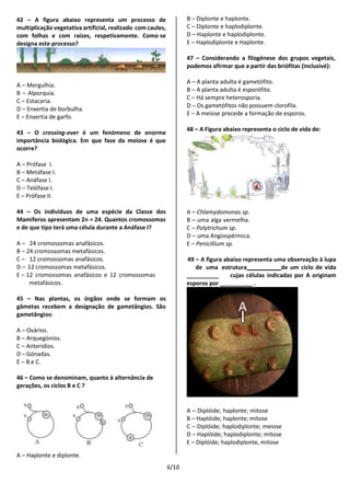 6/10
42 – A figura abaixo representa um processo de
multiplicação vegetativa artificial, realizado com caules,
com folhas e com raízes, respetivamente. Como se
designa este processo?
A – Mergulhia.
B – Alporquia.
C – Estacaria.
D – Enxertia de borbulha.
E – Enxertia de garfo.
43 – O crossing-over é um fenómeno de enorme
importância biológica. Em que fase da meiose é que
ocorre?
A – Prófase I.
B – Metáfase I.
C – Anáfase I.
D – Telófase I.
E – Prófase II.
44 – Os indivíduos de uma espécie da Classe dos
Mamíferos apresentam 2n = 24. Quantos cromossomas
e de que tipo terá uma célula durante a Anáfase I?
A – 24 cromossomas anafásicos.
B – 24 cromossomas metafásicos.
C – 12 cromossomas anafásicos.
D – 12 cromossomas metafásicos.
E – 12 cromossomas anafásicos e 12 cromossomas
metafásicos.
45 – Nas plantas, os órgãos onde se formam os
gâmetas recebem a designação de gametângios. São
gametângios:
A – Ovários.
B – Arquegónios.
C – Anterídios.
D – Gónadas.
E – B e C.
46 – Como se denominam, quanto à alternância de
gerações, os ciclos B e C ?
B – Diplonte e haplonte.
C – Diplonte e haplodiplonte.
D – Haplonte e haplodiplonte.
E – Haplodiplonte e Haplonte.
47 – Considerando a filogénese dos grupos vegetais,
podemos afirmar que a partir das briófitas (inclusivé):
A – A planta adulta é gametófito.
B – A planta adulta é esporófito.
C – Há sempre heterosporia.
D – Os gametófitos não possuem clorofila.
E – A meiose precede a formação de esporos.
48 – A Figura abaixo representa o ciclo de vida de:
A – Chlamydomonas sp.
B – uma alga vermelha.
C – Polytrichum sp.
D – uma Angiospérmica.
E – Penicillium sp.
49 – A figura abaixo representa uma observação à lupa
de uma estrutura de um ciclo de vida
cujas células indicadas por A originam
esporos por .
A – Haplonte e diplonte.
A – Diplóide; haplonte; mitose
B – Haplóide; haplonte; mitose
C – Diplóide; haplodiplonte; meiose
D – Haplóide; haplodiplonte; mitose
E – Diplóide; haplodiplonte, mitose
A
 