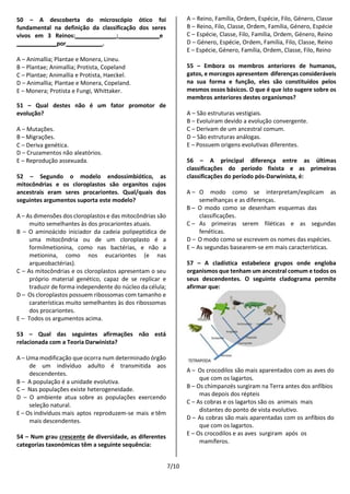 7/10
50 – A descoberta do microscópio ótico foi
fundamental na definição da classificação dos seres
vivos em 3 Reinos: ; e
por .
A – Animallia; Plantae e Monera, Lineu.
B – Plantae; Animallia; Protista, Copeland
C – Plantae; Animallia e Protista, Haeckel.
D – Animallia; Plantae e Monera, Copeland.
E – Monera; Protista e Fungi, Whittaker.
51 – Qual destes não é um fator promotor de
evolução?
A – Mutações.
B – Migrações.
C – Deriva genética.
D – Cruzamentos não aleatórios.
E – Reprodução assexuada.
52 – Segundo o modelo endossimbiótico, as
mitocôndrias e os cloroplastos são organitos cujos
ancestrais eram seres procariontes. Qual/quais dos
seguintes argumentos suporta este modelo?
A – As dimensões dos cloroplastos e das mitocôndrias são
muito semelhantes às dos procariontes atuais.
B – O aminoácido iniciador da cadeia polipeptídica de
uma mitocôndria ou de um cloroplasto é a
formilmetionina, como nas bactérias, e não a
metionina, como nos eucariontes (e nas
arqueobactérias).
C – As mitocôndrias e os cloroplastos apresentam o seu
próprio material genético, capaz de se replicar e
traduzir de forma independente do núcleo da célula;
D – Os cloroplastos possuem ribossomas com tamanho e
caraterísticas muito semelhantes às dos ribossomas
dos procariontes.
E – Todos os argumentos acima.
53 – Qual das seguintes afirmações não está
relacionada com a Teoria Darwinista?
A – Uma modificação que ocorra num determinado órgão
de um indivíduo adulto é transmitida aos
descendentes.
B – A população é a unidade evolutiva.
C – Nas populações existe heterogeneidade.
D – O ambiente atua sobre as populações exercendo
seleção natural.
E – Os indivíduos mais aptos reproduzem-se mais e têm
mais descendentes.
54 – Num grau crescente de diversidade, as diferentes
categorias taxonómicas têm a seguinte sequência:
A – Reino, Família, Ordem, Espécie, Filo, Género, Classe
B – Reino, Filo, Classe, Ordem, Família, Género, Espécie
C – Espécie, Classe, Filo, Família, Ordem, Género, Reino
D – Género, Espécie, Ordem, Família, Filo, Classe, Reino
E – Espécie, Género, Família, Ordem, Classe, Filo, Reino
55 – Embora os membros anteriores de humanos,
gatos, e morcegos apresentem diferenças consideráveis
na sua forma e função, eles são constituídos pelos
mesmos ossos básicos. O que é que isto sugere sobre os
membros anteriores destes organismos?
A – São estruturas vestigiais.
B – Evoluíram devido a evolução convergente.
C – Derivam de um ancestral comum.
D – São estruturas análogas.
E – Possuem origens evolutivas diferentes.
56 – A principal diferença entre as últimas
classificações do período fixista e as primeiras
classificações do período pós-Darwinista, é:
A – O modo como se interpretam/explicam as
semelhanças e as diferenças.
B – O modo como se desenham esquemas das
classificações.
C – As primeiras serem filéticas e as segundas
fenéticas.
D – O modo como se escrevem os nomes das espécies.
E – As segundas basearem-se em mais características.
57 – A cladística estabelece grupos onde engloba
organismos que tenham um ancestral comum e todos os
seus descendentes. O seguinte cladograma permite
afirmar que:
A – Os crocodilos são mais aparentados com as aves do
que com os lagartos.
B – Os chimpanzés surgiram na Terra antes dos anfíbios
mas depois dos répteis
C – As cobras e os lagartos são os animais mais
distantes do ponto de vista evolutivo.
D – As cobras são mais aparentadas com os anfíbios do
que com os lagartos.
E – Os crocodilos e as aves surgiram após os
mamíferos.
 