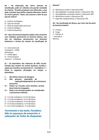 8/10
58 – Na elaboração dos vários sistemas de
classificação, pode ser utilizada uma grande variedade
de critérios. “Os grilos produzem sons diferentes, o que
pode contribuir para definir espécies diferentes, dentro
do mesmo género”. Neste caso estamos a falar de que
tipo de critério?
A – Critério morfológico.
B – Tipo de nutrição.
C – Nível de organização estrutural.
D – Critério etológico.
E – Critério bioquímico.
59 – Que estruturas/compostos podem estar presentes
num indivíduo pertencente ao Domínio Eukaria, mas
não em indivíduos pertencentes aos Domínios
Eubacteria e Archae (no sistema de classificação de
Woese)?
A – Membrana nuclear e ribossomas 80S.
B – Glucopéptidos na parede celular e ribossomas 70S.
C – Glucopéptidos na parede celular e ribossomas 80S.
D – Membrana nuclear e ribossomas 70S.
E – Organitos citoplasmáticos e ribossomas 70S.
60 – Na classificação de Woese, que reino não faz parte
do Domínio Eukaria?
A – Protista.
B – Fungi.
C – Plantae. D
– Animalia.E –
Monera.
A – Uma enzima de
restrição.B – A DNA
polimerase.
C – A DNA ligase.
D – A transcriptase
reversa.E – A helicase.
61 – Os plasmídeos são moléculas de DNA circular
fechado que existem em muitas bactérias. Escolha a
opção que classifica corretamente (V = Verdadeira; F =
Falsa) as seguintes afirmações em relação a
plasmídeos:
I – São ótimos vetores de clonagem.
II – Não possuem capacidade de
replicaçãoindependente do cromossoma
bacteriano.
III – Podem ser trocados entre bactérias, através
deum tubo de conjugação.
IV – Dado o seu tamanho podem ser considerados
cromossomas artificiais.
A – I e II são verdadeiras. III e IV são falsas.
B – I e III são verdadeiras. II e IV são falsas.
C – I e IV são verdadeiras. II e III são falsas.
D – II e III são verdadeiras. I e IV são falsas.
E – III e IV são verdadeiras. I e II são falsas.
Terminaste o teu teste. Parabéns.
Não te esqueças de preencher o
cabeçalho da Folha de Respostas
 