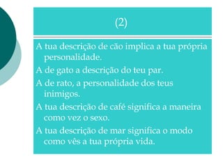 A tua descrição de cão implica a tua própria personalidade. A de gato a descrição do teu par. A de rato, a personalidade dos teus inimigos. A tua descrição de café significa a maneira como vez o sexo. A tua descrição de mar significa o modo como vês a tua própria vida. (2)  