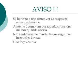 Sê honesto e não tentes ver as respostas antecipadamente A mente é como um paraquedas, funciona melhor quando aberta.  Isto é interessante mas terás que seguir as instruções à risca.  Não faças batota. AVISO ! ! 
