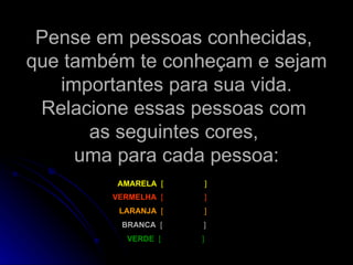 Pense em pessoas conhecidas,  que também te conheçam e sejam importantes para sua vida. Relacione essas pessoas com  as seguintes cores,  uma para cada pessoa: AMARELA  [  ]   LARANJA  [  ]   VERMELHA  [  ]   BRANCA  [  ]   VERDE  [  ]   