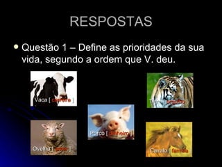RESPOSTAS Questão 1 – Define as prioridades da sua vida, segundo a ordem que V. deu. Vaca [  carreira  ]   Cavalo [  família  ]   Ovelha [  amor  ]   Porco [  dinheiro  ]   Tigre [  orgulho  ]   