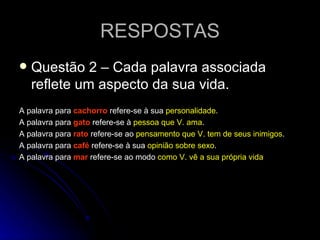 RESPOSTAS Questão 2 – Cada palavra associada reflete um aspecto da sua vida. A palavra para  cachorro  refere-se à sua  personalidade . A palavra para  gato  refere-se à  pessoa que V. ama . A palavra para  rato  refere-se ao  pensamento que V. tem de seus inimigos . A palavra para   café   refere-se à sua  opinião sobre sexo . A palavra para  mar  refere-se ao modo  como V. vê a sua própria vida 