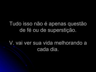 Tudo isso não é apenas questão de fé ou de superstição. V. vai ver sua vida melhorando a cada dia. 