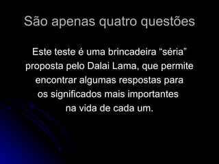 São apenas quatro questões Este teste é uma brincadeira “séria” proposta pelo Dalai Lama, que permite encontrar algumas respostas para os significados mais importantes  na vida de cada um. 