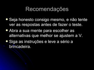 Recomendações Seja honesto consigo mesmo, e não tente ver as respostas antes de fazer o teste. Abra a sua mente para escolher as alternativas que melhor se ajustem a V. Siga as instruções e leve a sério a brincadeira. 