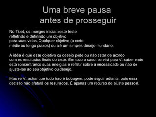 Uma breve pausa  antes de prosseguir No Tibet, os monges iniciam este teste refletindo e definindo um objetivo para suas vidas. Qualquer objetivo (a curto, médio ou longo prazos) ou até um simples desejo mundano. A idéia é que esse objetivo ou desejo pode ou não estar de acordo com os resultados finais do teste. Em todo o caso, servirá para V. saber onde está concentrando suas energias e refletir sobre a necessidade ou não de ajustá-las ao seu objetivo ou desejo. Mas se V. achar que tudo isso é bobagem, pode seguir adiante, pois essa  decisão não afetará os resultados. É apenas um recurso de ajuste pessoal. 