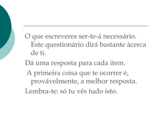 O que escreveres ser-te-á necessário.
 Este questionário dirá bastante àcerca
 de ti.
Dá uma resposta para cada item.
A primeira coisa que te ocorrer é,
 provávelmente, a melhor resposta.
Lembra-te: só tu vês tudo isto.
 