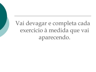 Vai devagar e completa cada
 exercicio à medida que vai
        aparecendo.
 