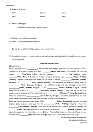 Gramática

   12. Palavras da família:

       Noite:                                     Comida:                     Sofrer:

       Visão:                                     Sorriso:                    Herói :



   13. Análise morfológica:

                Amanhã felizmente toda a gente o saberá.




   14. Coloca a frase anterior no passado.

   15. Analisa a seguinte frase sintáticamente:



       Do, alto das escadas, Penélope seguia a luta ansiosamente.



   16. Completa o texto com os verbos no tempo adequados. Assim poderás descobrir o que Camila escreveu no

       seu diário secreto.

                                                  Diário Secreto de Camila
   23 de Novembro
   Testes! Três professoras _____________ (Marcar- Pret. Perf. Indic.) três testes seguidos. Reacção? Pânico
   generalizado. Não tenho pegado num livro, _________(Fazer- Pres. Indic.) os trabalhos de casa mal
   quando_________(Fazer-Pres. Indic.), não sei «raspas», __________( Ir- Pres. Indic.)ter negas.
   _________(Voltar- Pret. Perf. Indic.)da escola a imaginar desgraças que _________ (Poder- Pret.Imp.
   Conjunt.)    impedir a realização dos testes. Se os canos da escola ____________(Rebentar- Pret.Imp.
   Conjunt.)     e _____________ (Ter- Pret.Imp. Conjunt.)        que suspender as aulas por alguns dias? Se
   ____________ (Haver- Pret.Imp. Conjunt.)              um incêndio no gabinete das fotocópias e os testes
   ____________(Arder- Pret.Imp. Conjunt.)            ? Se ____________ (Morrer- Pret.Imp. Conjunt.) alguém
   importante do governo e _____________ (Decretar- Pret.Imp. Conjunt.)             três dias de luto nacional,
   exactamente no dia dos testes? Se as três professoras ______________ (Almoçar- Pret.Imp. Conjunt.) juntas
   no mesmo restaurante e _______________ (Sofrer- Pret.Imp. Conjunt.) uma intoxicação alimentar, não muito
   grave, mas suficientemente grave para terem que faltar às aulas ou adiar os testes?
   Claro que não vai acontecer nada disso. Então ____________ ( Poder- Condicional) adoecer eu, gripe,
   anginas, otites, qualquer coisa que não me ____________ (Arder- Pret.Imp. Conjunt.)                 muito mas
   __________ (Dar- Pret.Imp. Conjunt.)      febre para ter de ficar na cama. Assim é impossível. Também não
   _________(Poder- Pres. Indic.) convencer a directora de turma de que _________(Estar- Pres. Indic.) cheia
   de problemas porque na família não _________(Haver - Pres. Indic.) problema nenhum (...) Resta-me uma
   directa a ver se _________(Aprender- Pres. Indic.) qualquer coisa nem que seja colado com cuspo.
                                                                             Ana Maria Magalhães/ Isabel Alçada,
                                                                                         Diário Secreto de Camila,
                                                                                                         Caminho
 