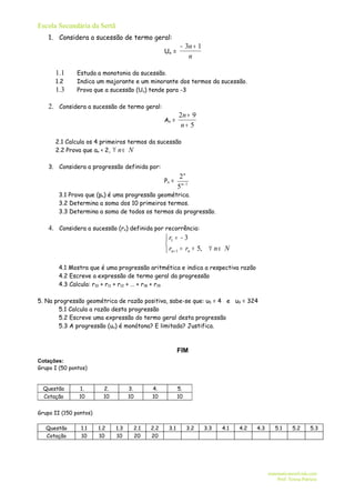Escola Secundária da Sertã
    1. Considera a sucessão de termo geral:
                                                          − 3n + 1
                                                  Un =
                                                             n

      1.1      Estuda a monotonia da sucessão.
      1.2      Indica um majorante e um minorante dos termos da sucessão.
      1.3      Prova que a sucessão (Un) tende para -3

    2. Considera a sucessão de termo geral:
                                                         2n + 9
                                                  An =
                                                          n+ 5

      2.1 Calcula os 4 primeiros termos da sucessão
      2.2 Prova que an < 2, ∀ n ∈ N

    3. Considera a progressão definida por:
                                                          2n
                                                  Pn =
                                                         5 n− 1
        3.1 Prova que (pn) é uma progressão geométrica.
        3.2 Determina a soma dos 10 primeiros termos.
        3.3 Determina a soma de todos os termos da progressão.

    4. Considera a sucessão (rn) definida por recorrência:
                                               r1 = − 3
                                              
                                               rn + 1 = rn + 5, ∀ n ∈ N

        4.1 Mostra que é uma progressão aritmética e indica a respectiva razão
        4.2 Escreve a expressão de termo geral da progressão
        4.3 Calcula: r10 + r11 + r12 + … + r18 + r19

5. Na progressão geométrica de razão positiva, sabe-se que: u5 = 4 e u9 = 324
        5.1 Calcula a razão desta progressão
        5.2 Escreve uma expressão do termo geral desta progressão
        5.3 A progressão (un) é monótona? E limitada? Justifica.



                                                         FIM
Cotações:
Grupo I (50 pontos)


  Questão      1.         2.         3.     4.           5.
  Cotação      10         10         10     10           10


Grupo II (150 pontos)

   Questão      1.1     1.2    1.3    2.1   2.2    3.1        3.2    3.3   4.1   4.2   4.3      5.1      5.2      5.3
   Cotação      10      10     10     20    20




                                                                                             matematicaresolvida.com
                                                                                                 Prof. Teresa Patrício
 