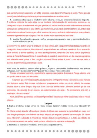 PÁGINA - 2



cada estrofe funcionam quase como um refrão, reiterando a ideia da dor (“Tenho pena de sentir”, “Tenho pena de
pensar”) associada à incapacidade de experimentar as emoções sem as intelectualizar.
   4. Clarifica a relação que se estabelece entre o luar e a torre, e o problema existencial do poeta.
O problema existencial do poeta radica na sua constante intelectualização dos sentimentos, sentindo-se, por
conseguinte, incapaz de experimentar emoções genuínas, na medida em que processa constantemente aquilo que
sente (Cf. dois últimos versos de cada estrofe). Do mesmo modo, o luar projeta a sombra da torre, que, embora seja
próxima da torre real que lhe deu origem, não é a mesma, tal como o sentimento intelectualizado é uma sombra do
realmente experimentado que o originou. (“Por trás da torre o luar/ faz a torre uma outra torre”).
    5. Analisa formalmente o poema e refere um recurso expressivo que te pareça significativo,
       justificando a tua opção.

O poema “Por trás da torre o luar” é constituído por duas sétimas, com o esquema rimático abaabca, havendo, por
conseguinte, rima cruzada em a, interpolada em b, emparelhada em a e verifica-se a existência de um verso solto,
assim como na 2ª estrofe (deddead). Os versos são heptassílabos, sendo esta uma marca comum da produção
poética de Fernando Pessoa ortónimo. A personificação do coração é, possivelmente, um dos recursos expressivos
mais relevantes neste poema – “Meu coração é dormente/ Cisma sentado à janela” – uma vez que traduz a
ausência de sentimentos que caracteriza o poeta.
                                                       B
Num texto de oitenta a cento e vinte palavras, expõe a tua opinião, fundamentada nas leituras
efetuadas, sobre a dicotomia “sentir/ pensar” na poesia de Pessoa ortónimo.
    A tensão sinceridade fingimento é possivelmente o aspeto mais marcante da poesia de Pessoa ortónimo, uma
vez que é a base de toda a sua arte poética.
        É o próprio que, em “Autopsicografia”, se assume como um fingidor e introduz o conceito de poesia marcada
pelo fingimento poético. Este consiste no tratamento, processamento poético, por via do intelecto, de emoções
sinceras; assim o poeta “chega a fingir que é dor a dor que deveras sente”, afirmando também que os seus
sentimentos, não deixando de ser sinceros, são experimentados pela razão - “Eu simplesmente sinto com a
imaginação, não uso o coração”.
    Assim, se confirma que a tensão sinceridade fingimento será o aspeto que melhor caracteriza a lírica de Pessoa
ortónimo.
                                                  Grupo II
1. Explica o valor do tempo verbal em “cisma sentado à janela” (V. 11) e “quem pensa não sente” (V.
14).
Em “Cisma sentado à janela” o Presente do Indicativo é utilizado para apresentar a eventualidade em curso, com
uma duração prolongada, num intervalo de tempo alargado que engloba o presente da enunciação. Em “Quem
pensa não sente” a utilização do Presente do Indicativo traduz uma generalização, i. e., todas as entidades do
mundo real que pensam não sentem, sendo, portanto, utilizado como suporte de uma asserção.
2. Identifica as cadeias de referência presentes na segunda estrofe.
 
