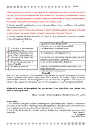 PÁGINA - 3



Existem duas cadeias de referência na segunda estrofe. A primeira estabelece-se entre a expressão referencial “a
torre” que funciona como antecedente anafórico para o pronome “ela”. (“A torre é negra e esplendente/ A lua oculta
por ela”). A segunda cadeia referencial estabelece-se entre a expressão referencial com valor de deíctico pessoal
“meu coração” e o Sujeito Nulo subentendido da oração “cisma sentado à janela”.
3. Clarifica a relação lexical existente entre os lexemas alegre e triste e modifica-os aplicando-lhes
um processo de derivação.
Entre os lexemas “alegre” e “triste” existe uma relação de antonímia. Sendo-lhes aplicado um processo de derivação
as palavras ficariam, por exemplo, “alegrar”, “entristecer”, “alegremente”, “tristemente”, “tristonho”, …
4. Faz corresponder aos cinco elementos da coluna A cinco elementos da coluna B, de modo a
obteres afirmações verdadeiras.
                     A                                                  B
                                           a. partilham traços de significado.
                                           b. introduz um nexo lógico de causalidade.
F 1. Na oração “a torre é negra e          c. é subordinada relativa restritiva.
    esplendente” (V. 8)
B 2. Em “pois sei que quem canta           d. é efetuada uma afirmação assertiva.
    morre” (V 5) a conjunção pois
D 3. Ao enunciar-se “quem canta            e. é efetuada uma operação de modalização do discurso
    morre” (V. 5)                          pela utilização do Modo Conjuntivo.
G 4. Na oração “cisma sentado à            f. está presente o Predicativo de Sujeito.
    janela” (V. 11)
A 5. Os lexemas luar e luz                 g. encontramos um Sujeito Nulo Subentendido e um
                                           verbo intransitivo.
                                           h. são claramente polissémicos.
                                              Grupo III
Num texto bem estruturado, com um mínimo de duzentas e um máximo de duzentas e cinquenta
palavras, apresente uma reflexão sobre aquilo que é afirmado no excerto a seguir transcrito,
relativamente à influência da arte nas pessoas. Para fundamentar o seu ponto de vista, recorra, no
mínimo, a dois argumentos, ilustrando cada um deles com, pelo menos, um exemplo significativo.


Nós também somos «feitos» pelos livros que nos marcaram, pelos filmes que vimos e pelas
músicas de que gostamos.

                                       Manuel Gusmão, «As Palavras Fazem o Mundo», in Ler, n.º 54, 2002


Observações:
1. Para efeitos de contagem, considera-se uma palavra qualquer sequência delimitada por espaços
em branco, mesmo quando esta integre elementos ligados por hífen. Qualquer número conta como
uma única palavra, independentemente dos algarismos que o constituem.
2. Um desvio dos limites de extensão indicados implica uma desvalorização parcial do texto
produzido.                                                                       Bom Trabalho!
                                                                                                            A Professora:
                                                                                                    Adriana São Marcos
 