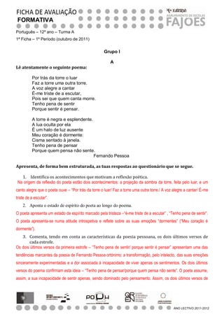 FORMATIVA
Português – 12º ano – Turma A
1ª Ficha – 1º Período (outubro de 2011)


                                                     Grupo I

                                                        A
Lê atentamente o seguinte poema:

          Por trás da torre o luar
          Faz a torre uma outra torre.
          A voz alegre a cantar
          É-me triste de a escutar,
          Pois sei que quem canta morre.
          Tenho pena de sentir
          Porque sentir é pensar.

          A torre é negra e esplendente.
          A lua oculta por ela
          É um halo de luz ausente
          Meu coração é dormente:
          Cisma sentado à janela.
          Tenho pena de pensar
          Porque quem pensa não sente.
                                         Fernando Pessoa

Apresenta, de forma bem estruturada, as tuas respostas ao questionário que se segue.

   1. Identifica os acontecimentos que motivam a reflexão poética.
 Na origem da reflexão do poeta estão dois acontecimentos: a projeção da sombra da torre, feita pelo luar, e um
canto alegre que o poeta ouve – “Por trás da torre o luar/ Faz a torre uma outra torre./ A voz alegre a cantar/ É-me
triste de a escutar”.
    2. Aponta o estado de espírito do poeta ao longo do poema.
O poeta apresenta um estado de espírito marcado pela tristeza –“é-me triste de a escutar” , “Tenho pena de sentir”.
O poeta apresenta-se numa atitude introspetiva e reflete sobre as suas emoções “dormentes” (“Meu coração é
dormente”).
   3. Comenta, tendo em conta as características da poesia pessoana, os dois últimos versos de
       cada estrofe.
Os dois últimos versos da primeira estrofe – “Tenho pena de sentir/ porque sentir é pensar” apresentam uma das
tendências marcantes da poesia de Fernando Pessoa ortónimo: a transformação, pelo intelecto, das suas emoções
sinceramente experimentadas e a dor associada à incapacidade de viver apenas os sentimentos. Os dois últimos
versos do poema confirmam esta ideia – “Tenho pena de pensar/porque quem pensa não sente”. O poeta assume,
assim, a sua incapacidade de sentir apenas, sendo dominado pelo pensamento. Assim, os dois últimos versos de




                                                                                               ANO LECTIVO 2011-2012
 