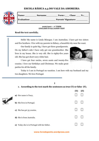 ESCOLA BÁSICA 2,3 DO VALE DA AMOREIRA

   Name: ________ Surname________ Form :___ Class: ___ N.:___

   Evaluation: __________________ Parents’ Signature: ________


                                 2006/2007 – 1st TERM
                              ENGLISH EVALUATION TEST

Read the text carefully.


       Hello! My name is Linda Minogue. I am Australian. I have got two sisters
and five brothers. I live with my parents in Sidney, a beautiful city near the coast.
       Our family is quite big. I have got three grandparents.
On my father’s side I have only got one grandmother. She
lives in my house. She is very old. She is eighty-five years
old. She has got short wavy white hair.
       I have got four uncles, seven aunts and twenty-five
cousins. I love our birthdays and Christmas. We make great
parties for all the family.
       Today is I am in Portugal on vacation. I am here with my husband and my
two daughters. We love Portugal.



                                               I
   1. According to the text mark the sentences as true (T) or false (F).

                                                                       (T)    (F)

a) Her name is Tracy.



b) She lives in Portugal.



c) She has got 35 cousins.



d) She is from Australia.



e) Today she is in Portugal with her father.


                        www.livredoponto.wordpress.com
 