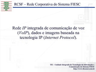 RCSF – Rede Corporativa do Sistema FIESC Rede  IP  integrada de comunicação de voz ( VoIP ), dados e imagens baseada na tecnologia IP ( Internet Protocol ). 