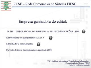 Empresa ganhadora do edital: RCSF – Rede Corporativa do Sistema FIESC OLITEL INTEGRADORA DE SISTEMAS de TELECOMUNICAÇÕES LTDA  Representante dos equipamentos AVAYA Edital RCSF e complementos Previsão de início das instalações: Agosto de 2008. 