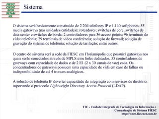 O sistema será basicamente constituído de 2.204 telefones IP e 1.140 softphones; 55 media gateways (nas unidades/entidades); roteadores; switches de core, switches de data center e switches de borda; 2 controladores para 36 access points; 96 terminais de vídeo telefonia; 29 terminais de vídeo conferência; solução de firewall; solução de gravação do sistema de telefonia; solução de tarifação; entre outros. O centro do sistema será a sede da FIESC em Florianópolis que possuirá gateways nos quais serão conectados através de MPLS e/ou links dedicados, 55 controladores de gateways com capacidade de dados e de 2 E1 (2 x 30 canais de voz) cada. Os concentradores de gateways possuem uma capacidade de vida em caso de falhas ou indisponibilidade de até 4 troncos analógicos. A solução de telefonia IP deve ter capacidade de integração com serviços de diretório, suportando o protocolo  Lightweight Directory Access Protocol  (LDAP). Sistema 