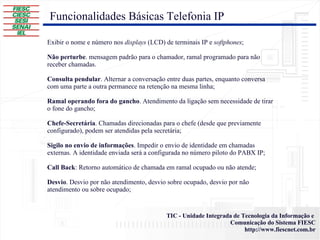 Funcionalidades Básicas Telefonia IP Exibir o nome e número nos  displays  (LCD) de terminais IP e  softphones ; Não perturbe . mensagem padrão para o chamador, ramal programado para não receber chamadas. Consulta pendular . Alternar a conversação entre duas partes, enquanto conversa com uma parte a outra permanece na retenção na mesma linha; Ramal operando fora do gancho . Atendimento da ligação sem necessidade de tirar o fone do gancho; Chefe-Secretária . Chamadas direcionadas para o chefe (desde que previamente configurado), podem ser atendidas pela secretária; Sigilo no envio de informações . Impedir o envio de identidade em chamadas externas. A identidade enviada será a configurada no número piloto do PABX IP; Call Back : Retorno automático de chamada em ramal ocupado ou não atende; Desvio . Desvio por não atendimento, desvio sobre ocupado, desvio por não atendimento ou sobre ocupado; 