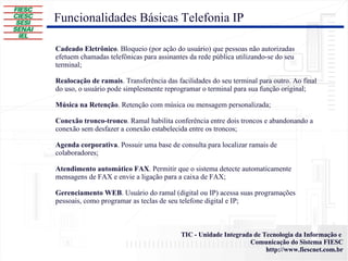Funcionalidades Básicas Telefonia IP Cadeado Eletrônico . Bloqueio (por ação do usuário) que pessoas não autorizadas efetuem chamadas telefônicas para assinantes da rede pública utilizando-se do seu terminal; Realocação de ramais . Transferência das facilidades do seu terminal para outro. Ao final do uso, o usuário pode simplesmente reprogramar o terminal para sua função original; Música na Retenção . Retenção com música ou mensagem personalizada; Conexão tronco-tronco . Ramal habilita conferência entre dois troncos e abandonando a conexão sem desfazer a conexão estabelecida entre os troncos; Agenda corporativa . Possuir uma base de consulta para localizar ramais de colaboradores; Atendimento automático FAX . Permitir que o sistema detecte automaticamente mensagens de FAX e envie a ligação para a caixa de FAX; Gerenciamento WEB . Usuário do ramal (digital ou IP) acessa suas programações pessoais, como programar as teclas de seu telefone digital e IP; 