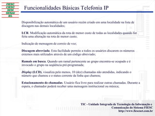 Disponibilização automática de um usuário recém criado em uma localidade na lista de discagem nas demais localidades; LCR . Modificação automática da rota de menor custo de todas as localidades quando for feita uma alteração na rota de menor custo; Indicação de mensagem de correio de voz; Discagem abreviada . Esta facilidade permite a todos os usuários discarem os números externos mais utilizados através de um código abreviado; Ramais em busca . Quando um ramal pertencente ao grupo encontra-se ocupado e é invocado o grupo na seqüência pré-programada; Display  (LCD) , visualiza pelo menos, 10 (dez) chamadas não atendidas, indicando o número que chamou e o status corrente da linha que chamou; Estacionamento de chamadas . Usuário fica livre para realizar outras chamadas. Durante a espera, o chamador poderá receber uma mensagem institucional ou música; Funcionalidades Básicas Telefonia IP 