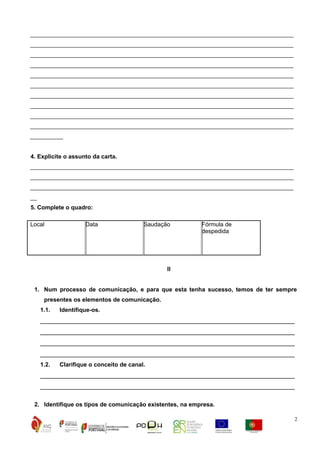 ________________________________________________________________________________
________________________________________________________________________________
________________________________________________________________________________
________________________________________________________________________________
________________________________________________________________________________
________________________________________________________________________________
________________________________________________________________________________
________________________________________________________________________________
________________________________________________________________________________
________________________________________________________________________________
__________
4. Explicite o assunto da carta.
________________________________________________________________________________
________________________________________________________________________________
________________________________________________________________________________
__
5. Complete o quadro:
Local

Data

Saudação

Fórmula de
despedida

II
1. Num processo de comunicação, e para que esta tenha sucesso, temos de ter sempre
presentes os elementos de comunicação.
1.1.

Identifique-os.

_______________________________________________________________________
_______________________________________________________________________
_______________________________________________________________________
_______________________________________________________________________
1.2.

Clarifique o conceito de canal.

_______________________________________________________________________
_______________________________________________________________________
2. Identifique os tipos de comunicação existentes, na empresa.
2

 