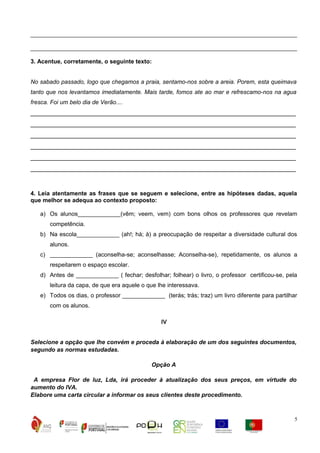 _________________________________________________________________________________
_________________________________________________________________________________
3. Acentue, corretamente, o seguinte texto:
No sabado passado, logo que chegamos a praia, sentamo-nos sobre a areia. Porem, esta queimava
tanto que nos levantamos imediatamente. Mais tarde, fomos ate ao mar e refrescamo-nos na agua
fresca. Foi um belo dia de Verão....

__________________________________________________________________________
__________________________________________________________________________
__________________________________________________________________________
__________________________________________________________________________
__________________________________________________________________________
__________________________________________________________________________

4. Leia atentamente as frases que se seguem e selecione, entre as hipóteses dadas, aquela
que melhor se adequa ao contexto proposto:
a) Os alunos_____________(vêm; veem, vem) com bons olhos os professores que revelam
competência.
b) Na escola_____________ (ah!; há; à) a preocupação de respeitar a diversidade cultural dos
alunos.
c) _____________ (aconselha-se; aconselhasse; Aconselha-se), repetidamente, os alunos a
respeitarem o espaço escolar.
d) Antes de _____________ ( fechar; desfolhar; folhear) o livro, o professor certificou-se, pela
leitura da capa, de que era aquele o que lhe interessava.
e) Todos os dias, o professor _____________ (terás; trás; traz) um livro diferente para partilhar
com os alunos.
IV
Selecione a opção que lhe convém e proceda à elaboração de um dos seguintes documentos,
segundo as normas estudadas.
Opção A
A empresa Flor de luz, Lda, irá proceder à atualização dos seus preços, em virtude do
aumento do IVA.
Elabore uma carta circular a informar os seus clientes deste procedimento.

5

 