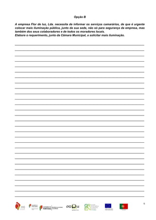 Opção B
A empresa Flor de luz, Lda. necessita de informar os serviços camarários, de que é urgente
colocar mais iluminação pública, junto da sua sede, não só para segurança da empresa, mas
também dos seus colaboradores e de todos os moradores locais.
Elabore o requerimento, junto da Câmara Municipal, a solicitar mais iluminação.

__________________________________________________________________________
__________________________________________________________________________
__________________________________________________________________________
__________________________________________________________________________
__________________________________________________________________________
__________________________________________________________________________
__________________________________________________________________________
__________________________________________________________________________
__________________________________________________________________________
__________________________________________________________________________
__________________________________________________________________________
__________________________________________________________________________
__________________________________________________________________________
__________________________________________________________________________
__________________________________________________________________________
__________________________________________________________________________
__________________________________________________________________________
__________________________________________________________________________
__________________________________________________________________________
__________________________________________________________________________
__________________________________________________________________________
__________________________________________________________________________
__________________________________________________________________________
__________________________________________________________________________
__________________________________________________________________________
__________________________________________________________________________
__________________________________________________________________________
__________________________________________________________________________
__________________________________________________________________________
6

 