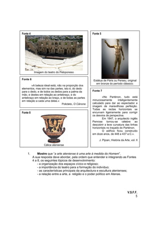 Fonte 4

Fonte 5

Imagem do teatro do Peloponeso
Fonte 6
«A beleza ideal está, não na proporção dos
elementos, mas sim na das partes, isto é, do dedo
para o dedo, e de todos os dedos para a palma da
mão, e destes em relação ao antebraço, e do
antebraço em relação ao braço, e de todas as partes
em relação a cada uma delas.»
Policleto, O Cânone

Fonte 8

Estátua de Páris ou Perseu, original
em bronze do período clássico.
Fonte 7
«No Parténon, tudo está
minuciosamente
inteligentemente
calculado para dar ao espectador a
imagem de maravilhosa perfeição.
Todas as rectas horizontais se
encurvam ligeiramente para corrigir
os desvios de perspectiva.
Em 1847, o arquitecto inglês
Penrose tornou-se célebre ao
descobrir a leve curvatura das linhas
horizontais no traçado do Parténon.
O edifício ficou construído
em doze anos, de 448 a 437 a.C.».
J. Pijoan, História da Arte, vol. II

Cálice ateniense

1.

Mostre que “a arte ateniense é uma arte à medida do Homem”.
A sua resposta deve abordar, pela ordem que entender e integrando as Fontes
4 a 8, os seguintes tópicos de desenvolvimento:
- a organização dos espaços cívico e religioso;
- a importância do teatro para a formação do indivíduo;
- as características principais da arquitectura e escultura atenienses;
- a relação entre a arte, a religião e o poder político em Atenas.

V.S.F.F.
5

 
