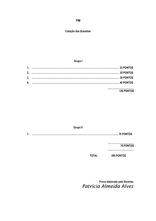 FIM
Cotação das Questões

Grupo I
1. ………………………………………………………………………………………………… 25 PONTOS
2. ………………………………………………………………………………………………… 35 PONTOS
3. ………………………………………………………………………………………………… 30 PONTOS
4. ………………………………………………………………………………………………… 40 PONTOS
____________________
130 PONTOS

Grupo II
1. ……………………………………………………………………………………………….. 70 PONTOS
____________________
70 PONTOS
____________________
TOTAL

200 PONTOS

Prova elaborada pela Docente:

Patrícia Almeida Alves

 
