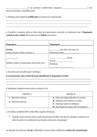 ___________________é um processo unidirecional, enquanto ______________________é um
processo interativo e pluridirecional.
5. Explique qual o papel da codificação no processo de comunicação.
__________________________________________________________________________
__________________________________________________________________________
_______________________________________________________________________
6. Complete o esquema sobre os vários tipos de comunicação, consoante se relacionem com a linguagem
verbal ou não verbal. (Deve escrever nas linhas em branco).
Linguagem_________________________ Linguagem__________________________
Escrita
(cartas, jornais, revistas, cartazes…)
_________ das mãos, do corpo, etc.
Posturas do nosso _____________ .
__________
(pedidos, ordens, comunicações, discussões, etc.)
_______________ faciais.
Tom de ______________ .
Pronúncia.
____________________ .
7. Concorda com esta afirmação? Justifique.
A comunicação não verbal dá mais significado à linguagem verbal.
__________________________________________________________
__________________________________________________________
__________________________________________________________
.
8. Estabeleça a ligação correta entre as colunas A e B.
COLUNA A COLUNA B
1- Barreiras externas.
2- Barreiras internas.
A. Falar uma língua diferente do recetor.
B. Distância entre emissor e recetor.
C. Empregar palavras ambíguas.
D. Iluminação do espaço onde se comunica.
9. Considera verdadeira (V) ou falsa (F) a seguinte afirmação.
 “Quando existe um tema sobre o qual não gostamos de falar, mas que nos obrigam a exprimir-nos
sobre ele, pode ser considerado uma barreira interna da comunicação.”
10. Marque com uma cruz (X) só as afirmações corretas sobre os diferentes estilos de comunicação.
 