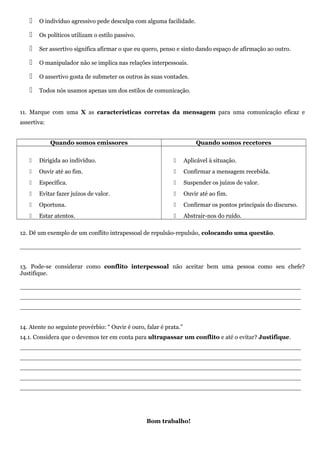  O indivíduo agressivo pede desculpa com alguma facilidade.
 Os políticos utilizam o estilo passivo.
 Ser assertivo significa afirmar o que eu quero, penso e sinto dando espaço de afirmação ao outro.
 O manipulador não se implica nas relações interpessoais.
 O assertivo gosta de submeter os outros às suas vontades.
 Todos nós usamos apenas um dos estilos de comunicação.
11. Marque com uma X as características corretas da mensagem para uma comunicação eficaz e
assertiva:
Quando somos emissores Quando somos recetores
 Dirigida ao indivíduo.
 Ouvir até ao fim.
 Específica.
 Evitar fazer juízos de valor.
 Oportuna.
 Estar atentos.
 Aplicável à situação.
 Confirmar a mensagem recebida.
 Suspender os juízos de valor.
 Ouvir até ao fim.
 Confirmar os pontos principais do discurso.
 Abstrair-nos do ruído.
12. Dê um exemplo de um conflito intrapessoal de repulsão-repulsão, colocando uma questão.
__________________________________________________________________________
13. Pode-se considerar como conflito interpessoal não aceitar bem uma pessoa como seu chefe?
Justifique.
__________________________________________________________________________
__________________________________________________________________________
__________________________________________________________________________
14. Atente no seguinte provérbio: “ Ouvir é ouro, falar é prata.”
14.1. Considera que o devemos ter em conta para ultrapassar um conflito e até o evitar? Justifique.
__________________________________________________________________________
__________________________________________________________________________
__________________________________________________________________________
__________________________________________________________________________
__________________________________________________________________________
Bom trabalho!
 