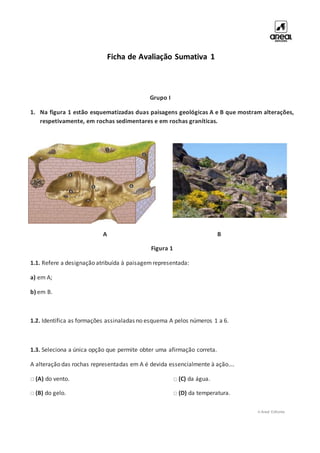 © Areal Editores
Ficha de Avaliação Sumativa 1
Grupo I
1. Na figura 1 estão esquematizadas duas paisagens geológicas A e B que mostram alterações,
respetivamente, em rochas sedimentares e em rochas graníticas.
A B
Figura 1
1.1. Refere a designação atribuída à paisagemrepresentada:
a) em A;
b) em B.
1.2. Identifica as formações assinaladas no esquema A pelos números 1 a 6.
1.3. Seleciona a única opção que permite obter uma afirmação correta.
A alteração das rochas representadas em A é devida essencialmente à ação….
□ (A) do vento.
□ (B) do gelo.
□ (C) da água.
□ (D) da temperatura.
 