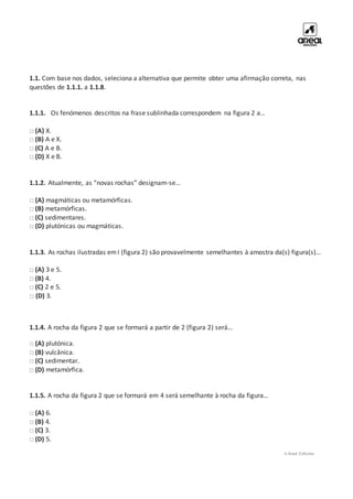 © Areal Editores
1.1. Com base nos dados, seleciona a alternativa que permite obter uma afirmação correta, nas
questões de 1.1.1. a 1.1.8.
1.1.1. Os fenómenos descritos na frase sublinhada correspondem na figura 2 a…
□ (A) X.
□ (B) A e X.
□ (C) A e B.
□ (D) X e B.
1.1.2. Atualmente, as “novas rochas” designam-se…
□ (A) magmáticas ou metamórficas.
□ (B) metamórficas.
□ (C) sedimentares.
□ (D) plutónicas ou magmáticas.
1.1.3. As rochas ilustradas emI (figura 2) são provavelmente semelhantes à amostra da(s) figura(s)…
□ (A) 3 e 5.
□ (B) 4.
□ (C) 2 e 5.
□ (D) 3.
1.1.4. A rocha da figura 2 que se formará a partir de 2 (figura 2) será…
□ (A) plutónica.
□ (B) vulcânica.
□ (C) sedimentar.
□ (D) metamórfica.
1.1.5. A rocha da figura 2 que se formará em 4 será semelhante à rocha da figura…
□ (A) 6.
□ (B) 4.
□ (C) 3.
□ (D) 5.
 