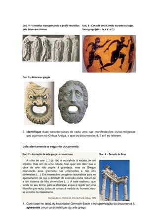 Doc. 4 – Donzelas transportando o peplo recebidas
pela deusa em Atenas
Doc. 6 - Cena de uma Corrida durante os Jogos.
Vaso grego (sécs. IV e V a.C.)
Doc. 5 – Máscaras gregas
3. Identifique duas características de cada uma das manifestações cívico-religiosas
que ocorriam na Grécia Antiga, a que os documentos 4, 5 e 6 se referem.
Leia atentamente o seguinte documento:
Doc. 7 – A criação da arte grega: o classicismo
A obra de arte (…) já não é concebida à escala de um
império, mas sim de uma cidade. Não quer isto dizer que a
obra de arte não aspire à grandeza, mas os Gregos
procurarão essa grandeza nas proporções e não nas
dimensões (…). Era necessário um génio racionalista para se
aperceberem de que o ilimitado de extensão podia reduzir-se
a um sistema de três dimensões (…). A este realismo, que
tende no seu termo, para a abstração e que é regido por uma
filosofia que reduz todas as coisas à medida do homem, deu-
se o nome de classicismo.
Germain Basin, História da Arte, Bertrand, Lisboa, 1976.
Doc. 8 – Templo de Zeus
4. Com base no texto do historiador Germain Basin e na observação do documento 8,
apresente cinco características da arte grega.
 