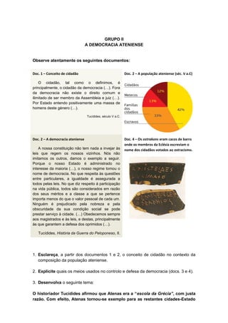 GRUPO II
A DEMOCRACIA ATENIENSE
Observe atentamente os seguintes documentos:
Doc. 1 – Conceito de cidadão
O cidadão, tal como o definimos, é
principalmente, o cidadão da democracia (…). Fora
da democracia não existe o direito comum e
ilimitado de ser membro da Assembleia e juiz (…).
Por Estado entendo positivamente uma massa de
homens deste género (…).
Tucídides, século V a.C.
Doc. 2 – A população ateniense (séc. V a.C)
Doc. 2 – A democracia ateniense
A nossa constituição não tem nada a invejar às
leis que regem os nossos vizinhos. Nós não
imitamos os outros, damos o exemplo a seguir.
Porque o nosso Estado é administrado no
interesse da maioria (…), o nosso regime tomou o
nome de democracia. No que respeita às questões
entre particulares, a igualdade é assegurada a
todos pelas leis. No que diz respeito à participação
na vida pública, todos são considerados em razão
dos seus méritos e a classe a que se pertence
importa menos do que o valor pessoal de cada um.
Ninguém é prejudicado pela nobreza e pela
obscuridade da sua condição social se pode
prestar serviço à cidade. (…) Obedecemos sempre
aos magistrados e às leis, e destas, principalmente
às que garantem a defesa dos oprimidos (…).
Tucídides, História da Guerra do Peloponeso, II.
Doc. 4 – Os ostrakons eram cacos de barro
onde os membros da Eclésia escreviam o
nome dos cidadãos votados ao ostracismo.
1. Esclareça, a partir dos documentos 1 e 2, o conceito de cidadão no contexto da
composição da população ateniense.
2. Explicite quais os meios usados no controlo e defesa da democracia (docs. 3 e 4).
3. Desenvolva o seguinte tema:
O historiador Tucídides afirmou que Atenas era a “escola da Grécia”, com justa
razão. Com efeito, Atenas tornou-se exemplo para as restantes cidades-Estado
 